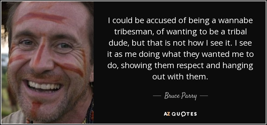 I could be accused of being a wannabe tribesman, of wanting to be a tribal dude, but that is not how I see it. I see it as me doing what they wanted me to do, showing them respect and hanging out with them. - Bruce Parry
