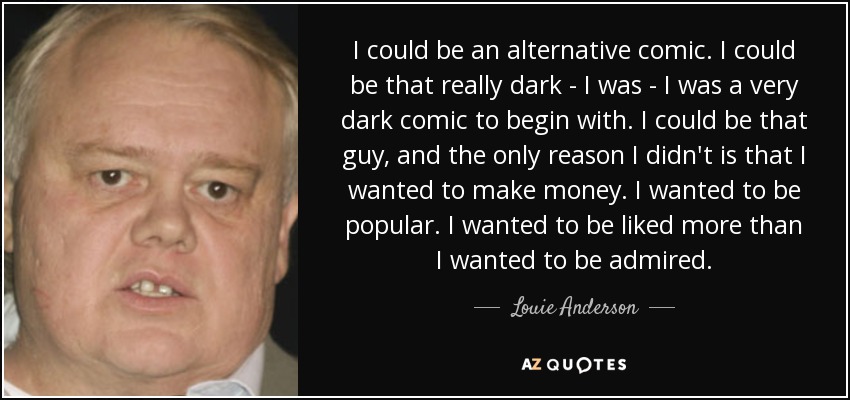 I could be an alternative comic. I could be that really dark - I was - I was a very dark comic to begin with. I could be that guy, and the only reason I didn't is that I wanted to make money. I wanted to be popular. I wanted to be liked more than I wanted to be admired. - Louie Anderson
