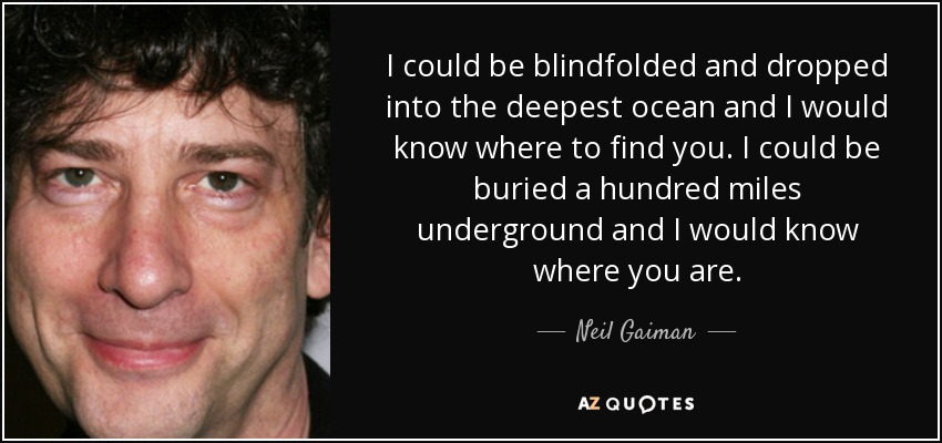 I could be blindfolded and dropped into the deepest ocean and I would know where to find you. I could be buried a hundred miles underground and I would know where you are. - Neil Gaiman