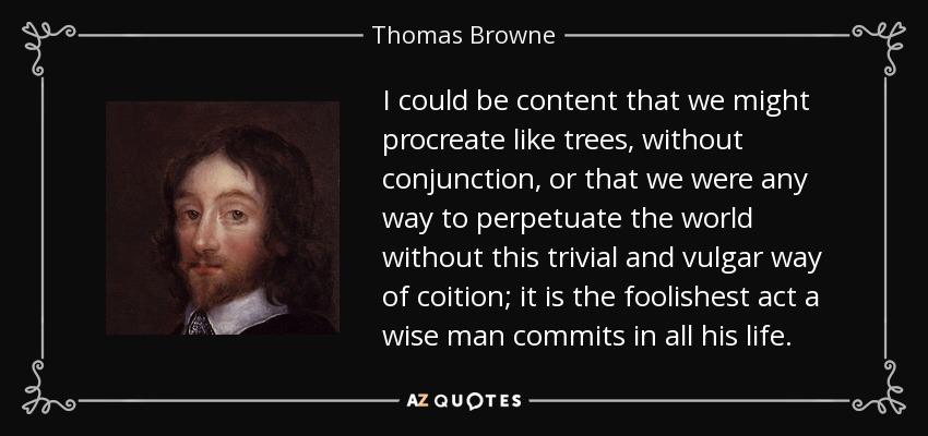I could be content that we might procreate like trees, without conjunction, or that we were any way to perpetuate the world without this trivial and vulgar way of coition; it is the foolishest act a wise man commits in all his life. - Thomas Browne