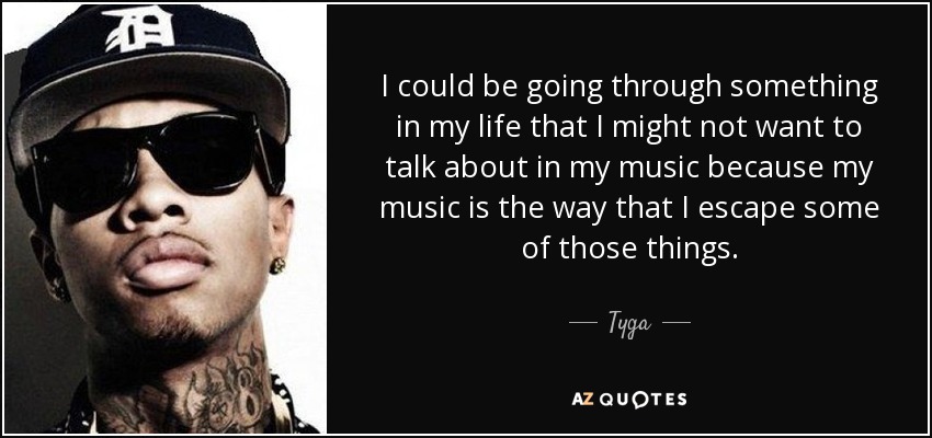 I could be going through something in my life that I might not want to talk about in my music because my music is the way that I escape some of those things. - Tyga