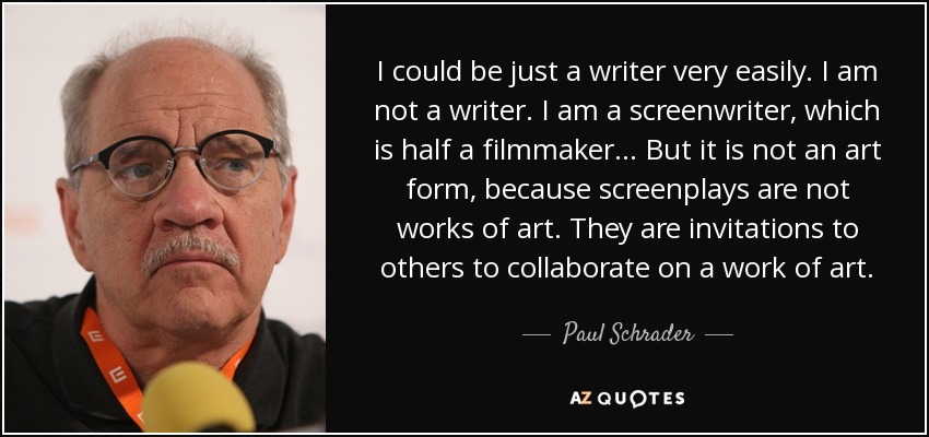 I could be just a writer very easily. I am not a writer. I am a screenwriter, which is half a filmmaker... But it is not an art form, because screenplays are not works of art. They are invitations to others to collaborate on a work of art. - Paul Schrader