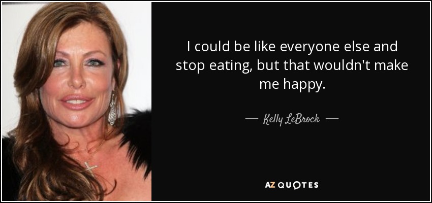 I could be like everyone else and stop eating, but that wouldn't make me happy. - Kelly LeBrock