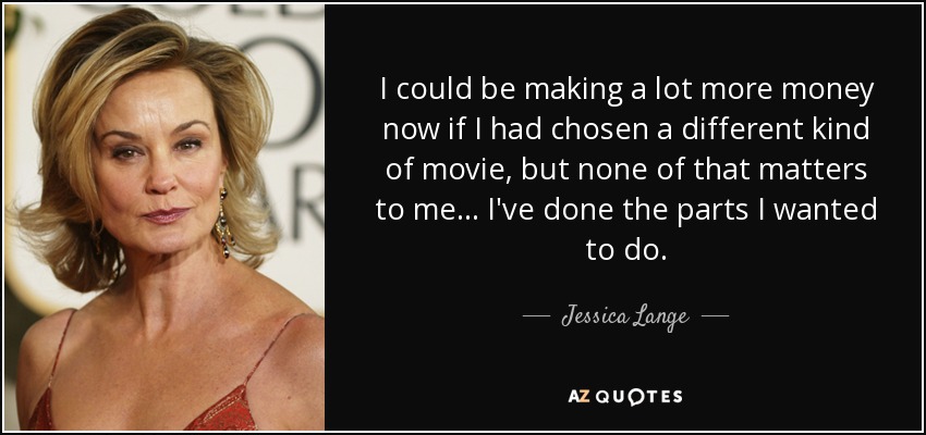 I could be making a lot more money now if I had chosen a different kind of movie, but none of that matters to me... I've done the parts I wanted to do. - Jessica Lange