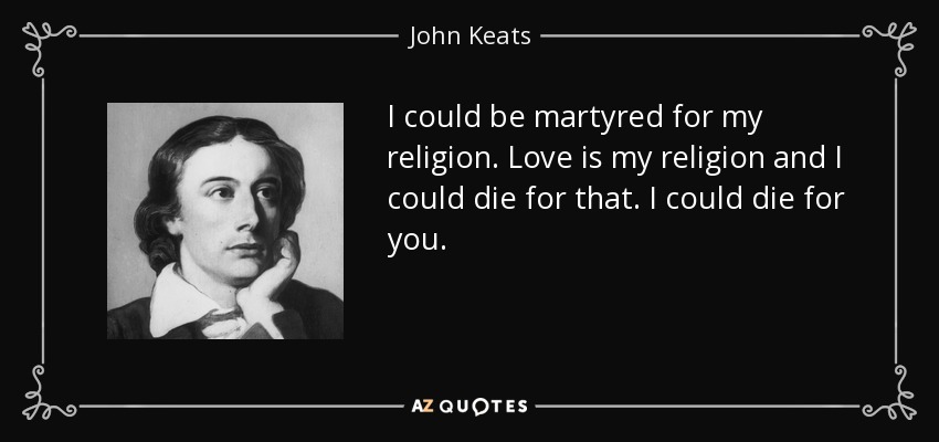 I could be martyred for my religion. Love is my religion and I could die for that. I could die for you. - John Keats