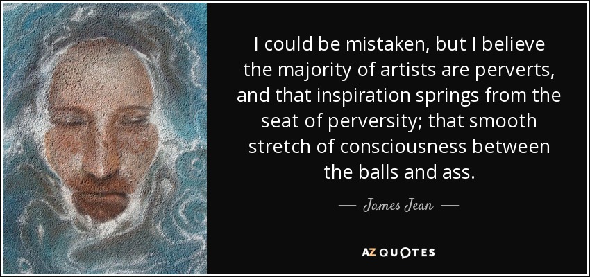 I could be mistaken, but I believe the majority of artists are perverts, and that inspiration springs from the seat of perversity; that smooth stretch of consciousness between the balls and ass. - James Jean