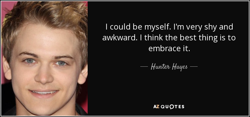 I could be myself. I'm very shy and awkward. I think the best thing is to embrace it. - Hunter Hayes
