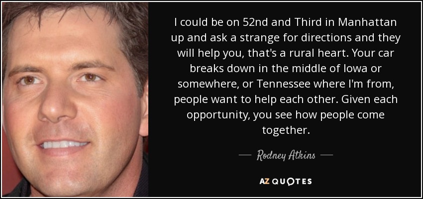 I could be on 52nd and Third in Manhattan up and ask a strange for directions and they will help you, that's a rural heart. Your car breaks down in the middle of Iowa or somewhere, or Tennessee where I'm from, people want to help each other. Given each opportunity, you see how people come together. - Rodney Atkins