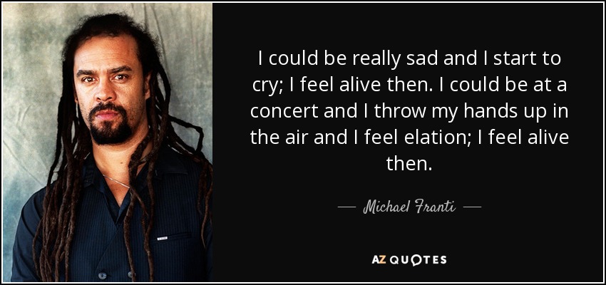 I could be really sad and I start to cry; I feel alive then. I could be at a concert and I throw my hands up in the air and I feel elation; I feel alive then. - Michael Franti