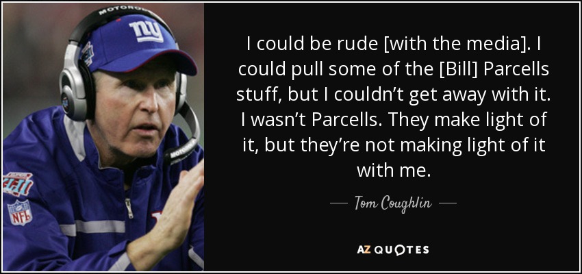 I could be rude [with the media]. I could pull some of the [Bill] Parcells stuff, but I couldn’t get away with it. I wasn’t Parcells. They make light of it, but they’re not making light of it with me. - Tom Coughlin