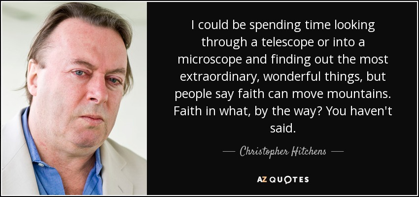 I could be spending time looking through a telescope or into a microscope and finding out the most extraordinary, wonderful things, but people say faith can move mountains. Faith in what, by the way? You haven't said. - Christopher Hitchens