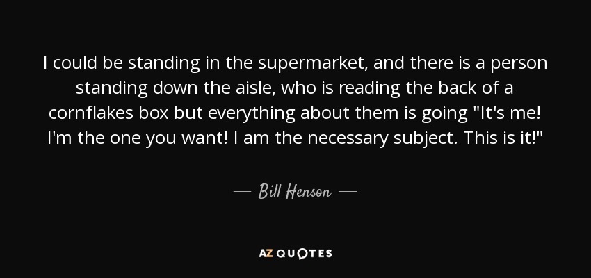 I could be standing in the supermarket, and there is a person standing down the aisle, who is reading the back of a cornflakes box but everything about them is going 