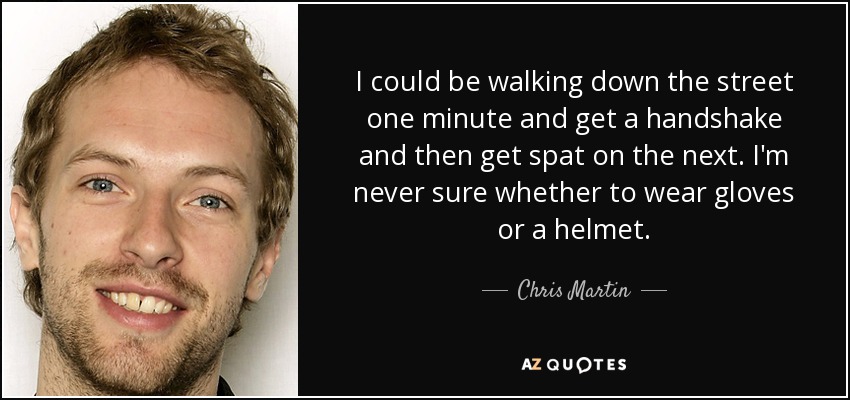 I could be walking down the street one minute and get a handshake and then get spat on the next. I'm never sure whether to wear gloves or a helmet. - Chris Martin