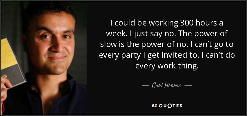 I could be working 300 hours a week. I just say no. The power of slow is the power of no. I can’t go to every party I get invited to. I can’t do every work thing. - Carl Honore