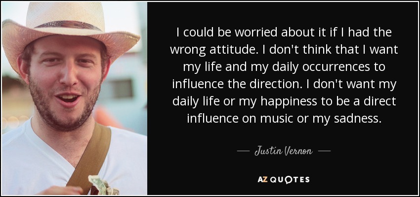 I could be worried about it if I had the wrong attitude. I don't think that I want my life and my daily occurrences to influence the direction. I don't want my daily life or my happiness to be a direct influence on music or my sadness. - Justin Vernon