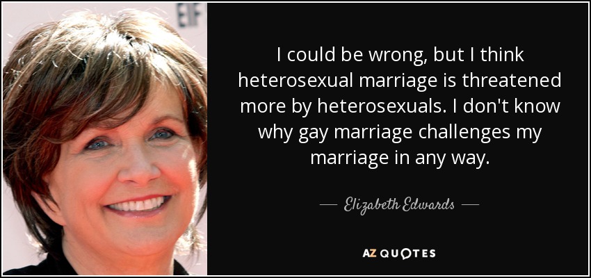 I could be wrong, but I think heterosexual marriage is threatened more by heterosexuals. I don't know why gay marriage challenges my marriage in any way. - Elizabeth Edwards
