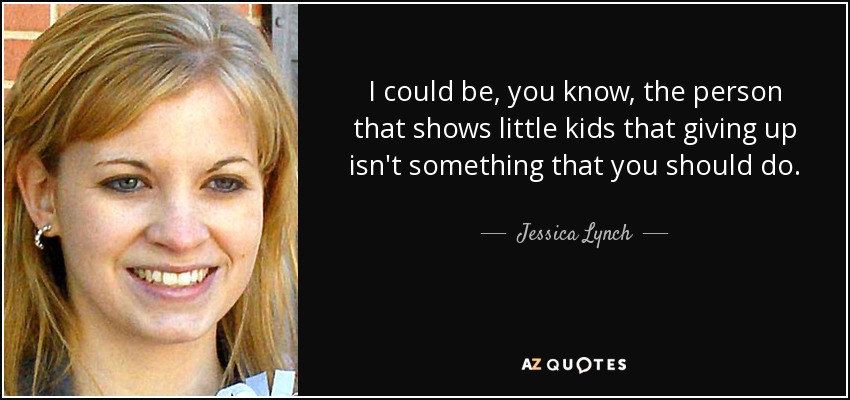 I could be, you know, the person that shows little kids that giving up isn't something that you should do. - Jessica Lynch