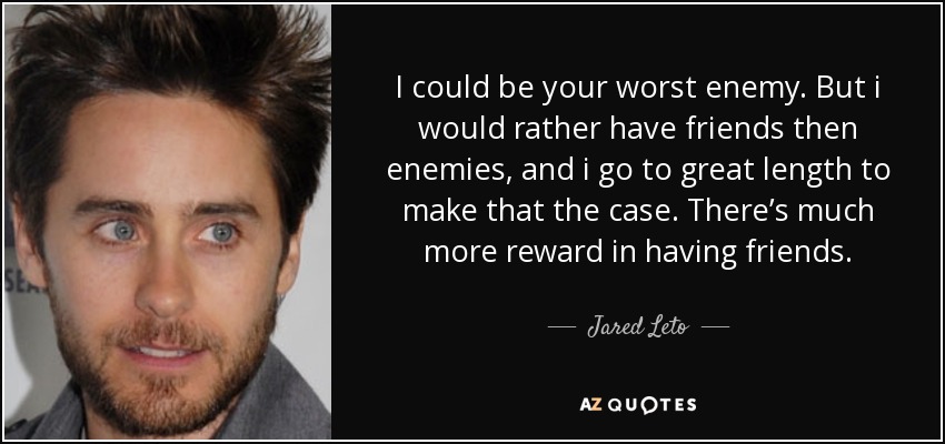 I could be your worst enemy. But i would rather have friends then enemies, and i go to great length to make that the case. There’s much more reward in having friends. - Jared Leto