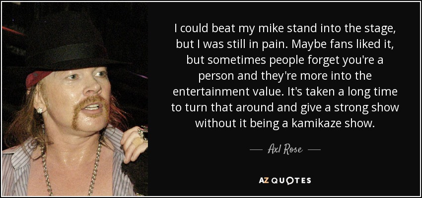 I could beat my mike stand into the stage, but I was still in pain. Maybe fans liked it, but sometimes people forget you're a person and they're more into the entertainment value. It's taken a long time to turn that around and give a strong show without it being a kamikaze show. - Axl Rose