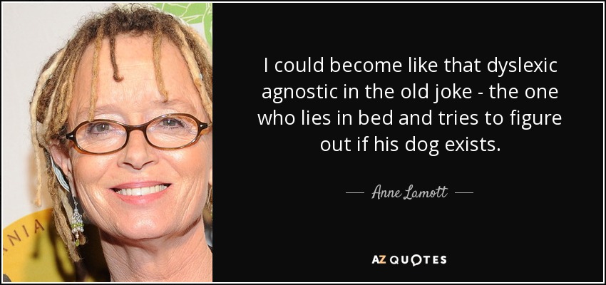 I could become like that dyslexic agnostic in the old joke - the one who lies in bed and tries to figure out if his dog exists. - Anne Lamott