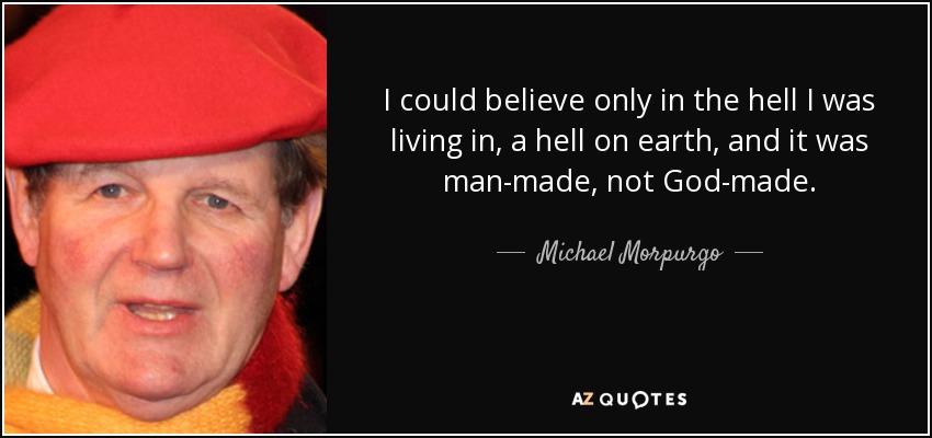 I could believe only in the hell I was living in, a hell on earth, and it was man-made, not God-made. - Michael Morpurgo