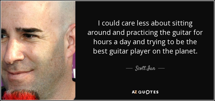 I could care less about sitting around and practicing the guitar for hours a day and trying to be the best guitar player on the planet. - Scott Ian