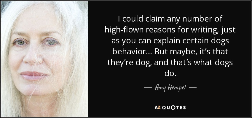 I could claim any number of high-flown reasons for writing, just as you can explain certain dogs behavior... But maybe, it’s that they’re dog, and that’s what dogs do. - Amy Hempel