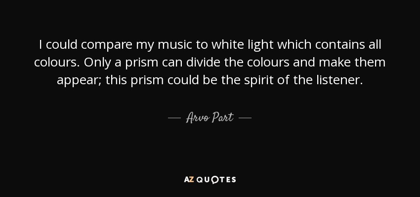 I could compare my music to white light which contains all colours. Only a prism can divide the colours and make them appear; this prism could be the spirit of the listener. - Arvo Part