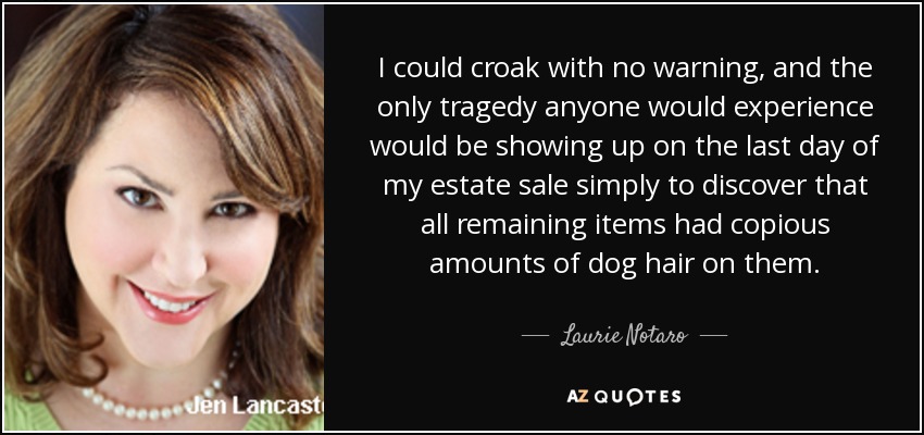 I could croak with no warning, and the only tragedy anyone would experience would be showing up on the last day of my estate sale simply to discover that all remaining items had copious amounts of dog hair on them. - Laurie Notaro