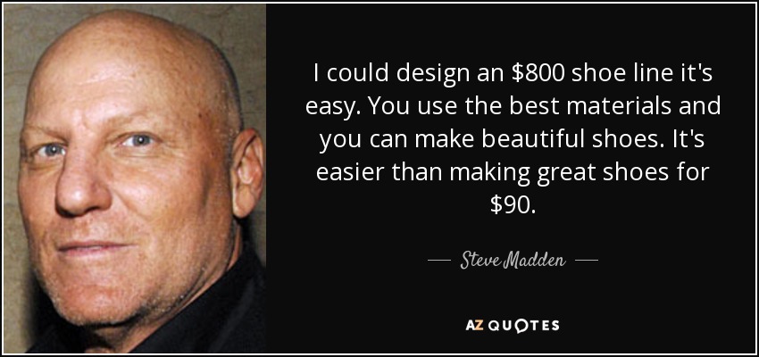 I could design an $800 shoe line it's easy. You use the best materials and you can make beautiful shoes. It's easier than making great shoes for $90. - Steve Madden