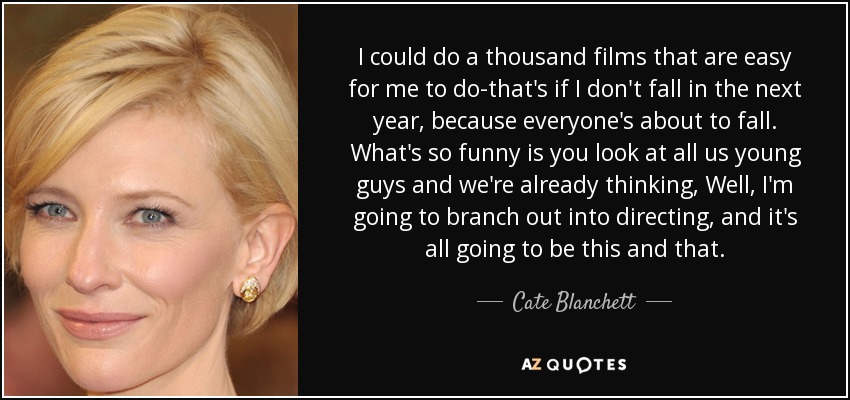 I could do a thousand films that are easy for me to do-that's if I don't fall in the next year, because everyone's about to fall. What's so funny is you look at all us young guys and we're already thinking, Well, I'm going to branch out into directing, and it's all going to be this and that. - Cate Blanchett
