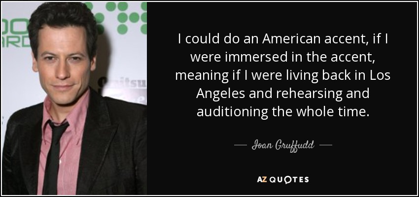 I could do an American accent, if I were immersed in the accent, meaning if I were living back in Los Angeles and rehearsing and auditioning the whole time. - Ioan Gruffudd