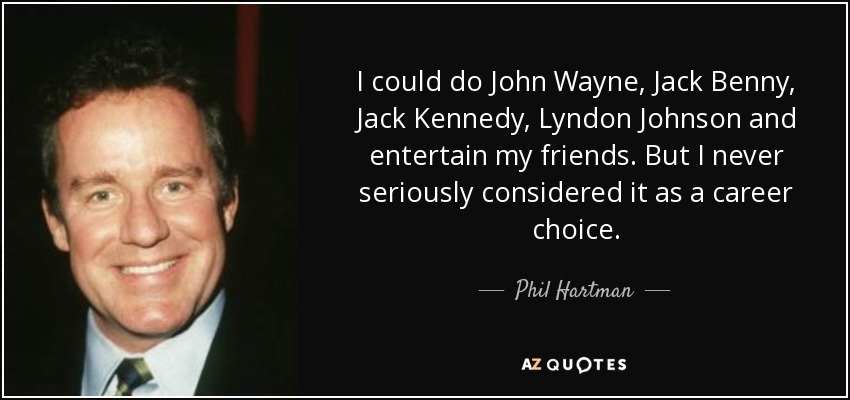 I could do John Wayne, Jack Benny, Jack Kennedy, Lyndon Johnson and entertain my friends. But I never seriously considered it as a career choice. - Phil Hartman