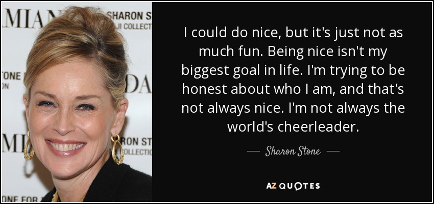 I could do nice, but it's just not as much fun. Being nice isn't my biggest goal in life. I'm trying to be honest about who I am, and that's not always nice. I'm not always the world's cheerleader. - Sharon Stone