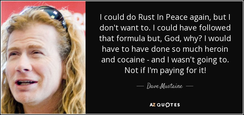 I could do Rust In Peace again, but I don't want to. I could have followed that formula but, God, why? I would have to have done so much heroin and cocaine - and I wasn't going to. Not if I'm paying for it! - Dave Mustaine