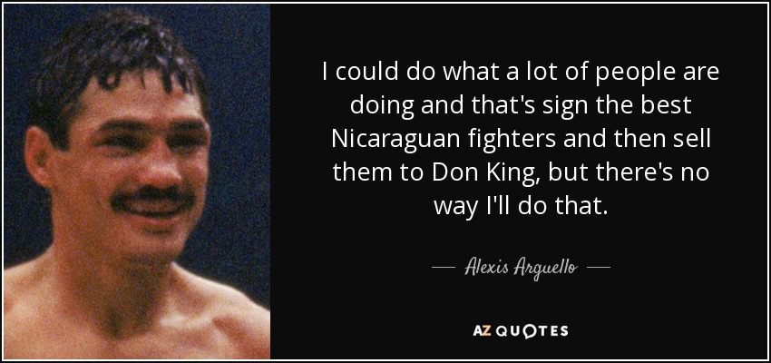 I could do what a lot of people are doing and that's sign the best Nicaraguan fighters and then sell them to Don King, but there's no way I'll do that. - Alexis Arguello