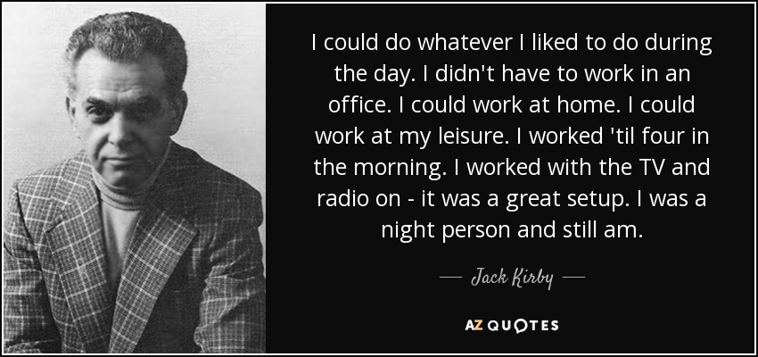 I could do whatever I liked to do during the day. I didn't have to work in an office. I could work at home. I could work at my leisure. I worked 'til four in the morning. I worked with the TV and radio on - it was a great setup. I was a night person and still am. - Jack Kirby