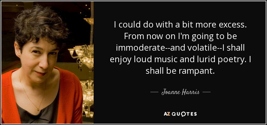 I could do with a bit more excess. From now on I'm going to be immoderate--and volatile--I shall enjoy loud music and lurid poetry. I shall be rampant. - Joanne Harris
