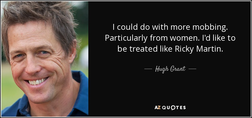I could do with more mobbing. Particularly from women. I'd like to be treated like Ricky Martin. - Hugh Grant