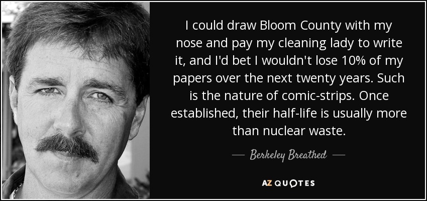 I could draw Bloom County with my nose and pay my cleaning lady to write it, and I'd bet I wouldn't lose 10% of my papers over the next twenty years. Such is the nature of comic-strips. Once established, their half-life is usually more than nuclear waste. - Berkeley Breathed