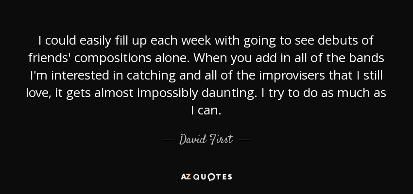I could easily fill up each week with going to see debuts of friends' compositions alone. When you add in all of the bands I'm interested in catching and all of the improvisers that I still love, it gets almost impossibly daunting. I try to do as much as I can. - David First