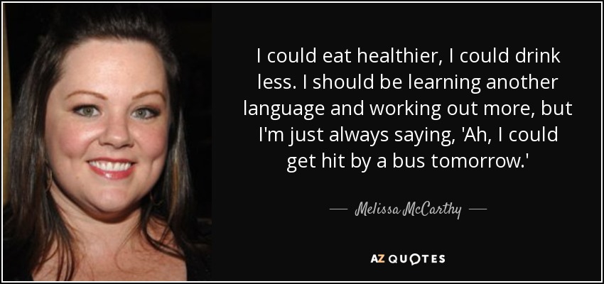 I could eat healthier, I could drink less. I should be learning another language and working out more, but I'm just always saying, 'Ah, I could get hit by a bus tomorrow.' - Melissa McCarthy