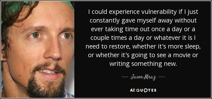 I could experience vulnerability if I just constantly gave myself away without ever taking time out once a day or a couple times a day or whatever it is I need to restore, whether it's more sleep, or whether it's going to see a movie or writing something new. - Jason Mraz