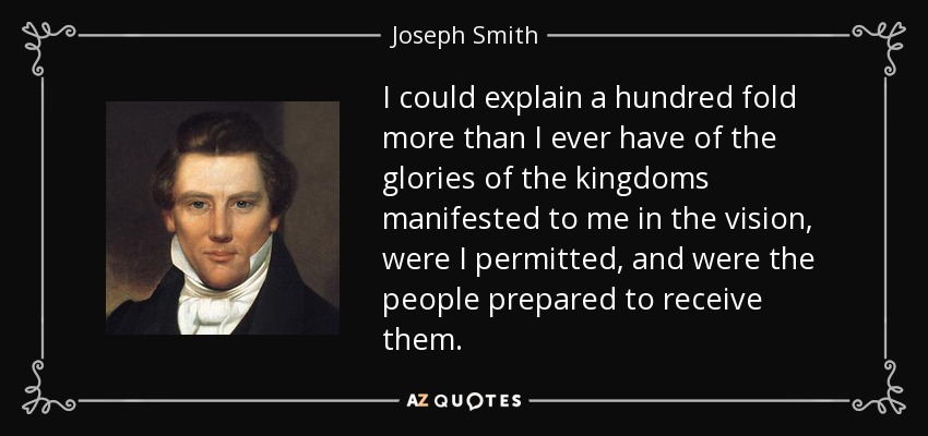 I could explain a hundred fold more than I ever have of the glories of the kingdoms manifested to me in the vision, were I permitted, and were the people prepared to receive them. - Joseph Smith, Jr.