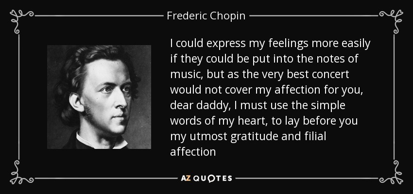 I could express my feelings more easily if they could be put into the notes of music, but as the very best concert would not cover my affection for you, dear daddy, I must use the simple words of my heart, to lay before you my utmost gratitude and filial affection - Frederic Chopin