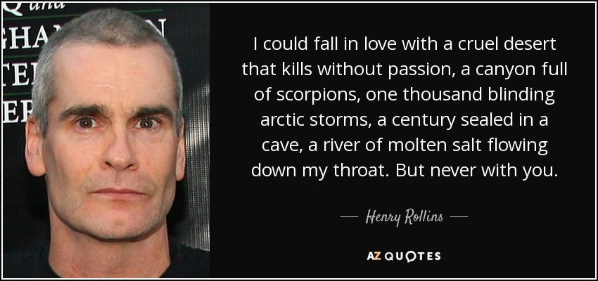 I could fall in love with a cruel desert that kills without passion, a canyon full of scorpions, one thousand blinding arctic storms, a century sealed in a cave, a river of molten salt flowing down my throat. But never with you. - Henry Rollins