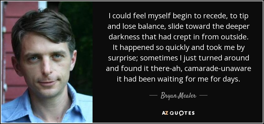 I could feel myself begin to recede, to tip and lose balance, slide toward the deeper darkness that had crept in from outside. It happened so quickly and took me by surprise; sometimes I just turned around and found it there-ah, camarade-unaware it had been waiting for me for days. - Bryan Mealer