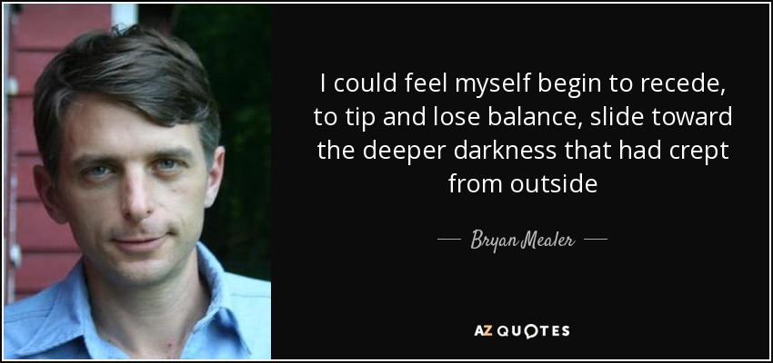 I could feel myself begin to recede, to tip and lose balance, slide toward the deeper darkness that had crept from outside - Bryan Mealer