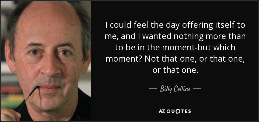 I could feel the day offering itself to me, and I wanted nothing more than to be in the moment-but which moment? Not that one, or that one, or that one. - Billy Collins