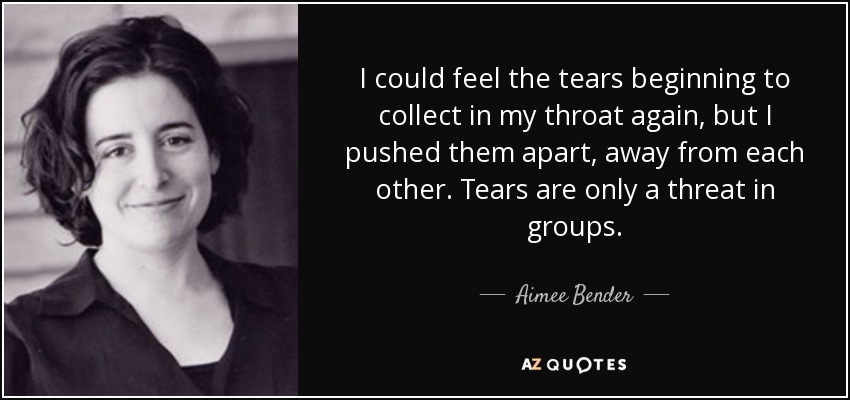 I could feel the tears beginning to collect in my throat again, but I pushed them apart, away from each other. Tears are only a threat in groups. - Aimee Bender